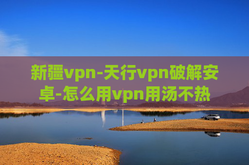 新疆vpn-天行vpn破解安卓-怎么用vpn用汤不热