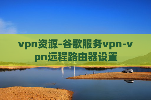 vpn资源-谷歌服务vpn-vpn远程路由器设置