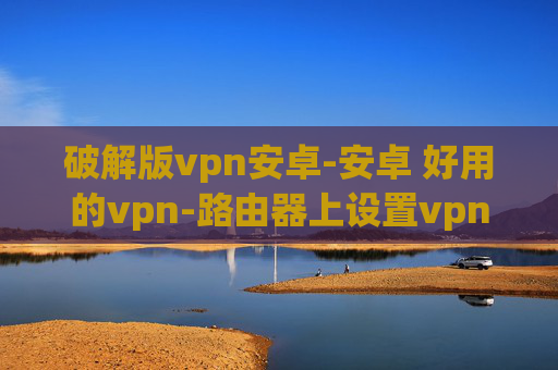 破解版vpn安卓-安卓 好用的vpn-路由器上设置vpn