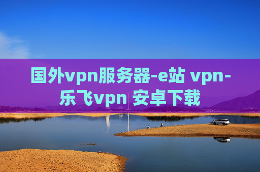 国外vpn服务器-e站 vpn-乐飞vpn 安卓下载