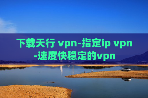 下载天行 vpn-指定ip vpn-速度快稳定的vpn