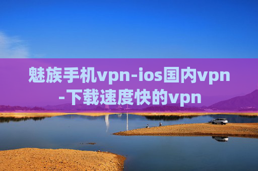 魅族手机vpn-ios国内vpn-下载速度快的vpn