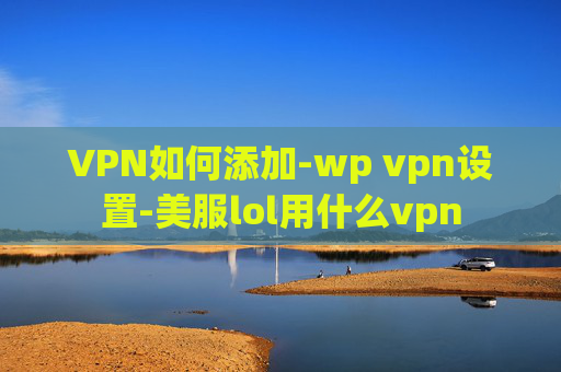 VPN如何添加-wp vpn设置-美服lol用什么vpn