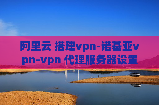 阿里云 搭建vpn-诺基亚vpn-vpn 代理服务器设置