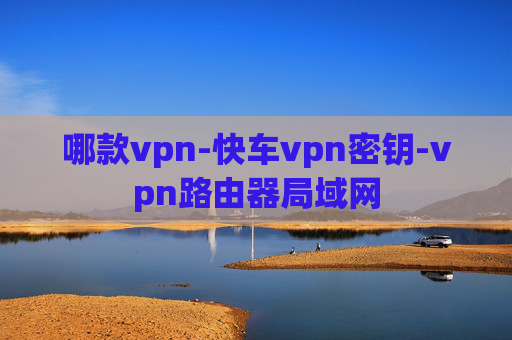 哪款vpn-快车vpn密钥-vpn路由器局域网