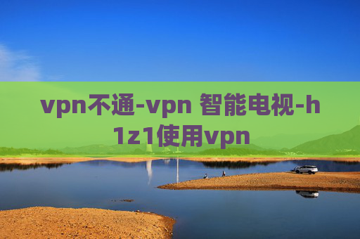 vpn不通-vpn 智能电视-h1z1使用vpn