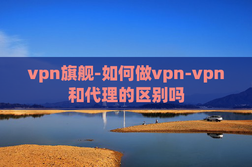 vpn旗舰-如何做vpn-vpn和代理的区别吗