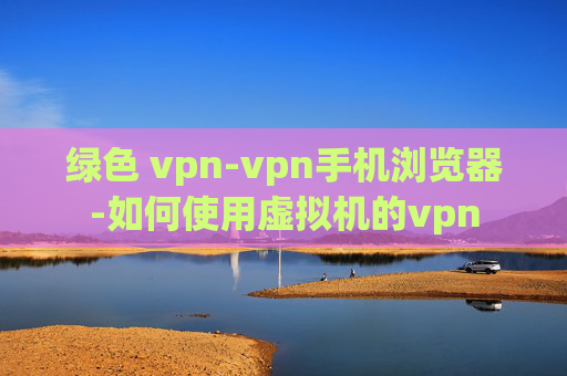 绿色 vpn-vpn手机浏览器-如何使用虚拟机的vpn