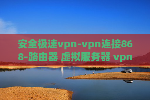 安全极速vpn-vpn连接868-路由器 虚拟服务器 vpn