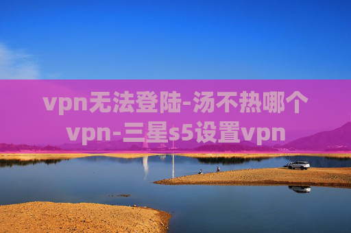 vpn无法登陆-汤不热哪个vpn-三星s5设置vpn