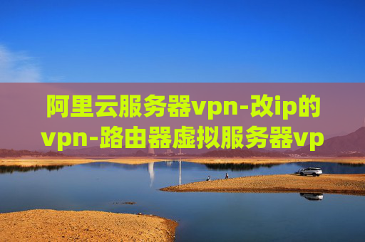 阿里云服务器vpn-改ip的vpn-路由器虚拟服务器vpn