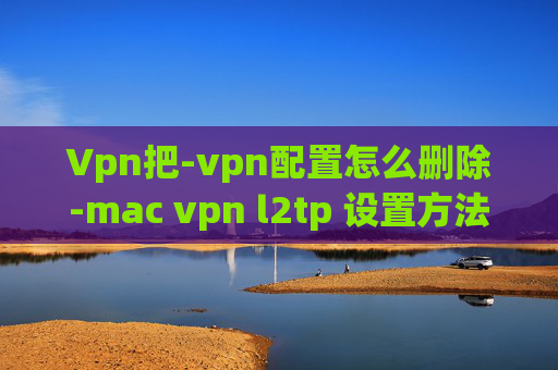 Vpn把-vpn配置怎么删除-mac vpn l2tp 设置方法