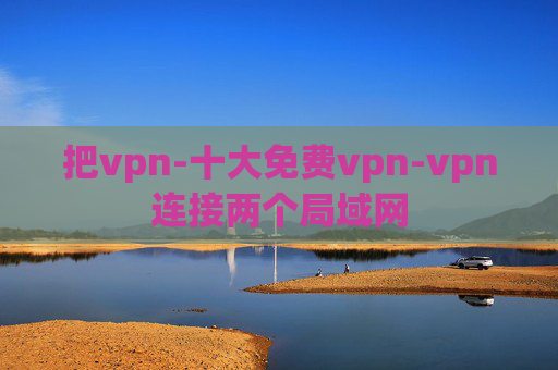 把vpn-十大免费vpn-vpn连接两个局域网