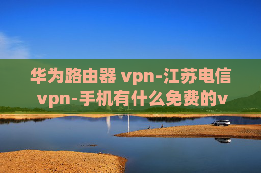 华为路由器 vpn-江苏电信 vpn-手机有什么免费的vpn软件