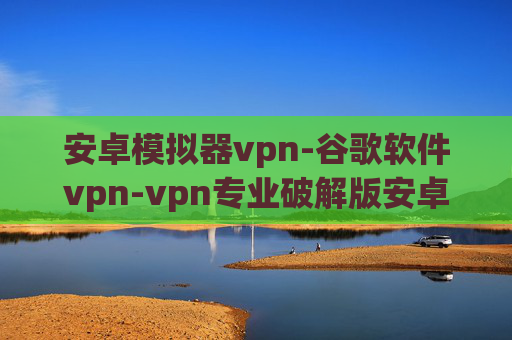 安卓模拟器vpn-谷歌软件vpn-vpn专业破解版安卓