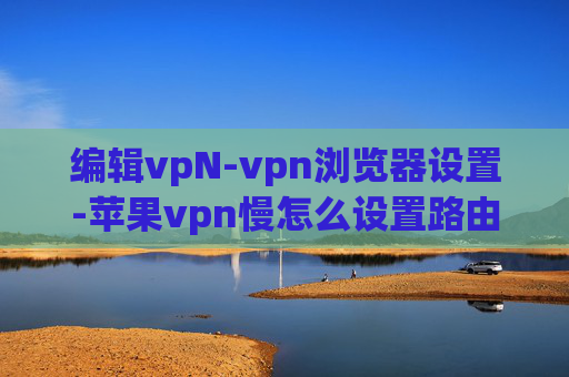 编辑vpN-vpn浏览器设置-苹果vpn慢怎么设置路由器