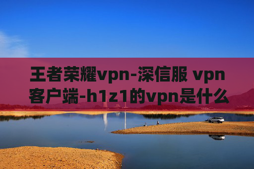 王者荣耀vpn-深信服 vpn 客户端-h1z1的vpn是什么