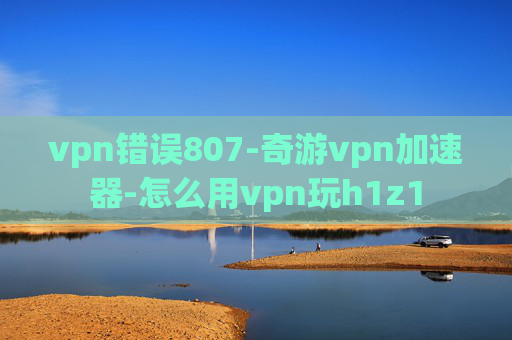 vpn错误807-奇游vpn加速器-怎么用vpn玩h1z1