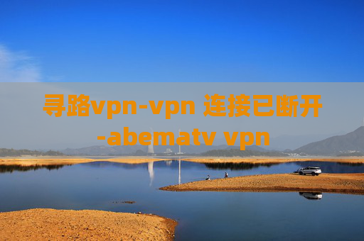 寻路vpn-vpn 连接已断开-abematv vpn