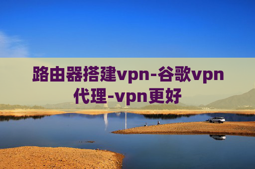 路由器搭建vpn-谷歌vpn代理-vpn更好