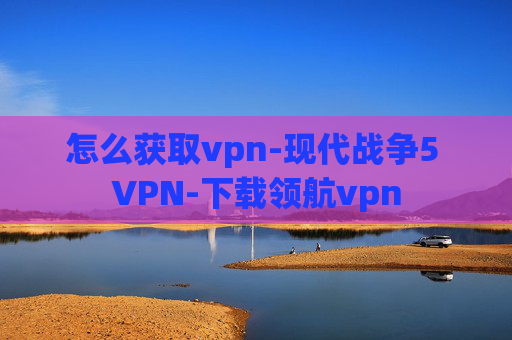 怎么获取vpn-现代战争5 VPN-下载领航vpn